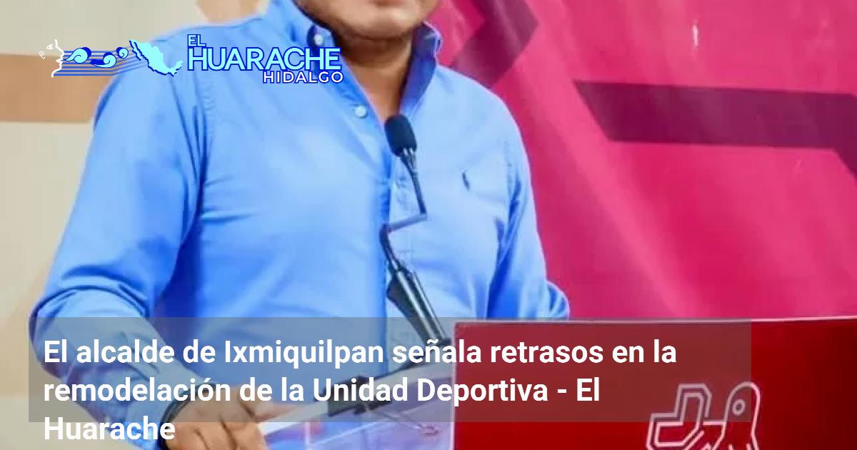 El alcalde de Ixmiquilpan señala retrasos en la remodelación de la ...